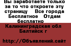 Вы заработаете только за то что откроете эту страницу. - Все города Бесплатное » Отдам бесплатно   . Калининградская обл.,Балтийск г.